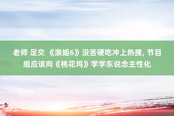 老师 足交 《浪姐6》没苦硬吃冲上热搜, 节目组应该向《桃花坞》学学东说念主性化