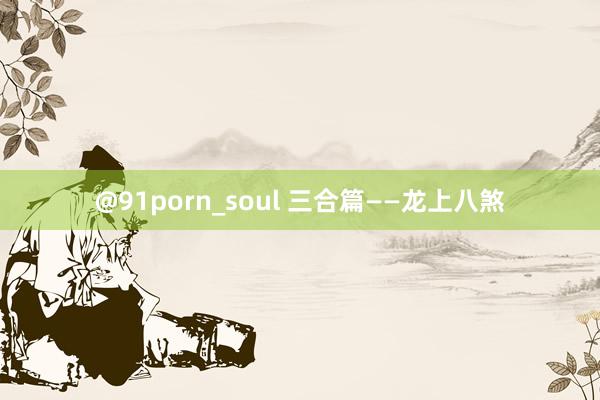 @91porn_soul 三合篇——龙上八煞