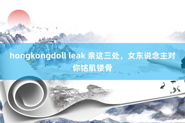 hongkongdoll leak 亲这三处，女东说念主对你铭肌镂骨