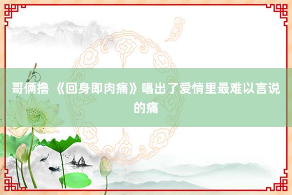 哥俩撸 《回身即肉痛》唱出了爱情里最难以言说的痛