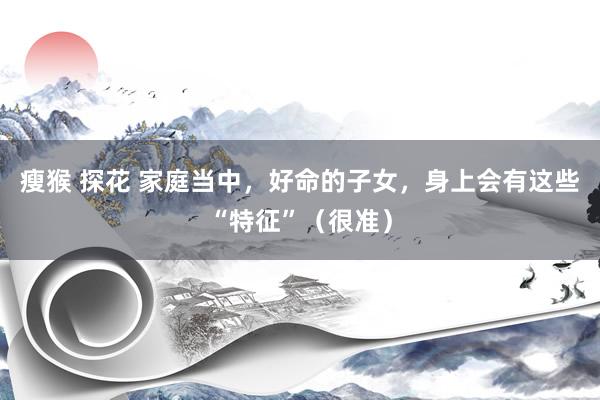 瘦猴 探花 家庭当中，好命的子女，身上会有这些“特征”（很准）