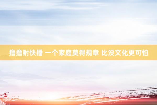 撸撸射快播 一个家庭莫得规章 比没文化更可怕